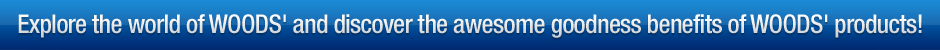 Explore the world of WOODS' and discover the awesome goodness benefits of WOODS' products!